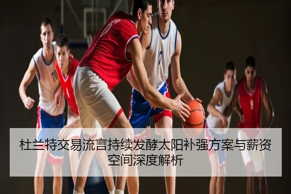 杜兰特交易流言持续发酵太阳补强方案与薪资空间深度解析