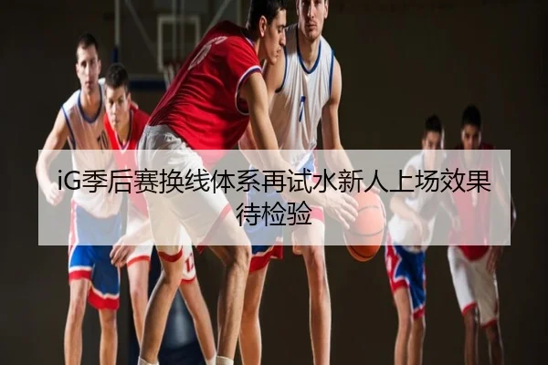 iG季后赛换线体系再试水新人上场效果待检验